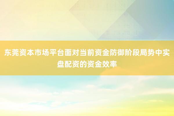 东莞资本市场平台面对当前资金防御阶段局势中实盘配资的资金效率