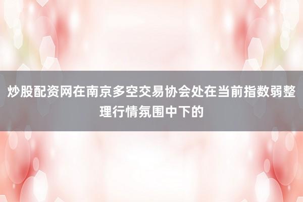 炒股配资网在南京多空交易协会处在当前指数弱整理行情氛围中下的