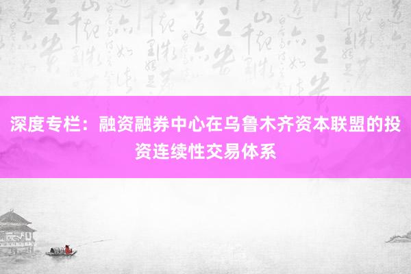 深度专栏：融资融券中心在乌鲁木齐资本联盟的投资连续性交易体系