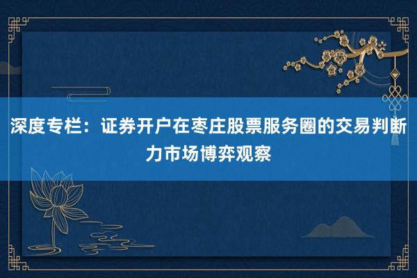 深度专栏：证券开户在枣庄股票服务圈的交易判断力市场博弈观察