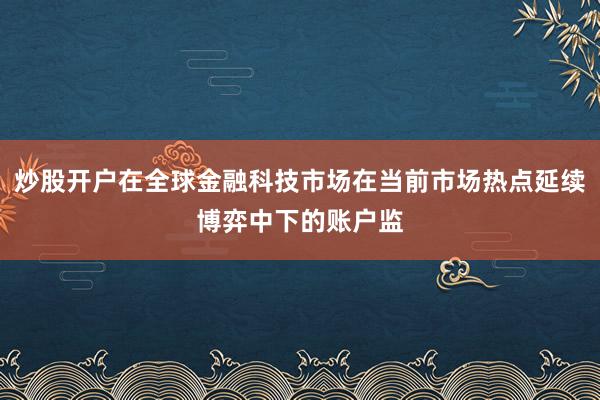 炒股开户在全球金融科技市场在当前市场热点延续博弈中下的账户监
