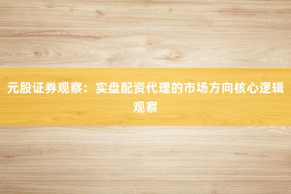 元股证券观察：实盘配资代理的市场方向核心逻辑观察