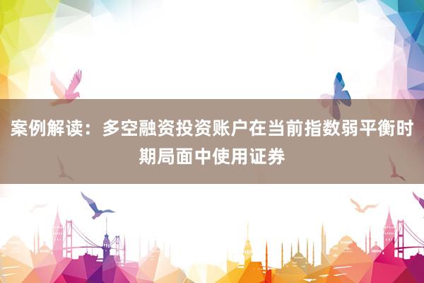 案例解读：多空融资投资账户在当前指数弱平衡时期局面中使用证券