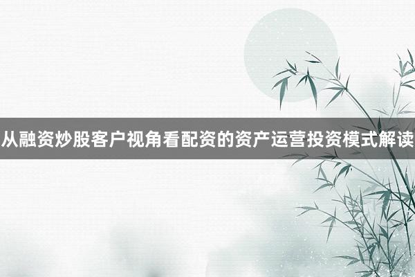 从融资炒股客户视角看配资的资产运营投资模式解读