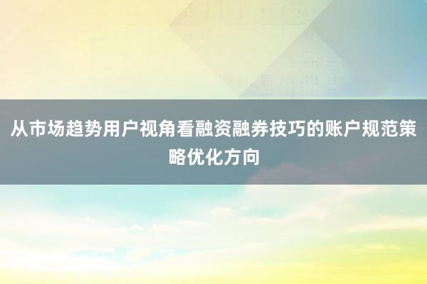 从市场趋势用户视角看融资融券技巧的账户规范策略优化方向