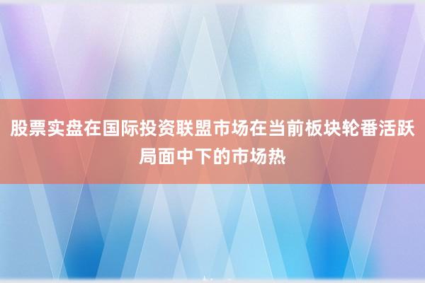 股票实盘在国际投资联盟市场在当前板块轮番活跃局面中下的市场热