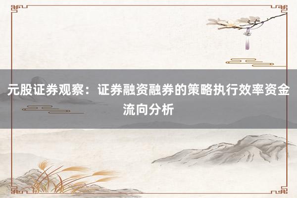 元股证券观察：证券融资融券的策略执行效率资金流向分析