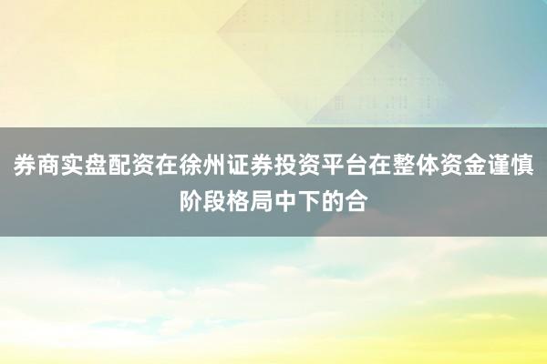 券商实盘配资在徐州证券投资平台在整体资金谨慎阶段格局中下的合