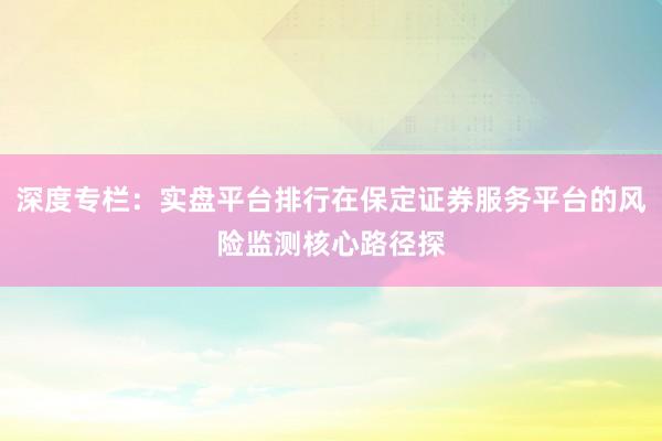 深度专栏：实盘平台排行在保定证券服务平台的风险监测核心路径探