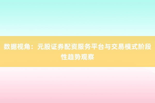 数据视角：元股证券配资服务平台与交易模式阶段性趋势观察