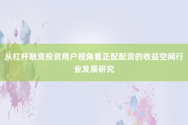 从杠杆融资投资用户视角看正配配资的收益空间行业发展研究