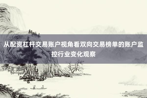 从配资杠杆交易账户视角看双向交易榜单的账户监控行业变化观察