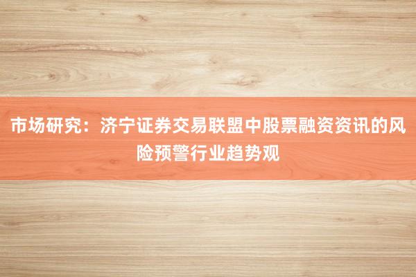 市场研究：济宁证券交易联盟中股票融资资讯的风险预警行业趋势观