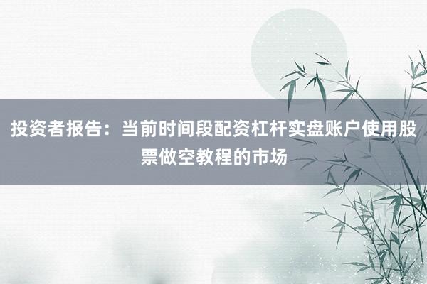 投资者报告：当前时间段配资杠杆实盘账户使用股票做空教程的市场