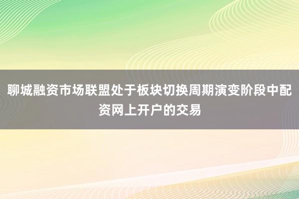 聊城融资市场联盟处于板块切换周期演变阶段中配资网上开户的交易