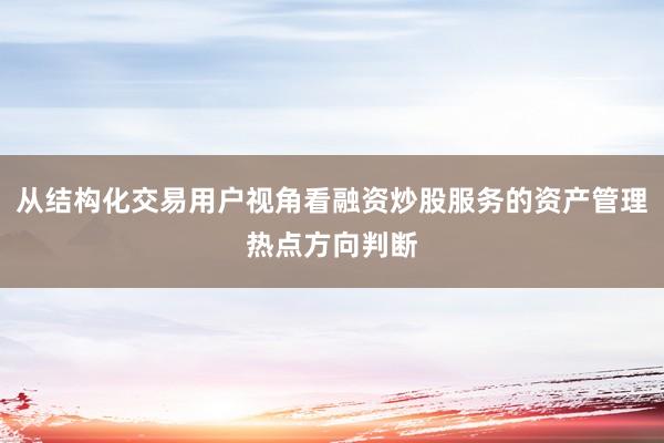从结构化交易用户视角看融资炒股服务的资产管理热点方向判断