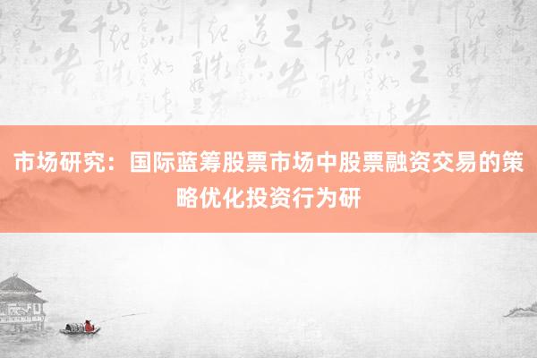 市场研究：国际蓝筹股票市场中股票融资交易的策略优化投资行为研