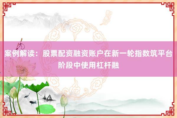 案例解读：股票配资融资账户在新一轮指数筑平台阶段中使用杠杆融
