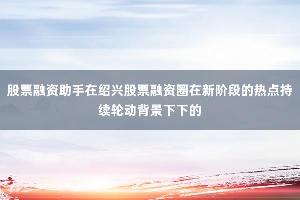 股票融资助手在绍兴股票融资圈在新阶段的热点持续轮动背景下下的