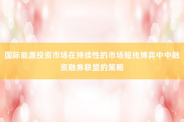 国际能源投资市场在持续性的市场短线博弈中中融资融券联盟的策略