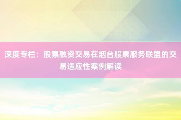深度专栏：股票融资交易在烟台股票服务联盟的交易适应性案例解读
