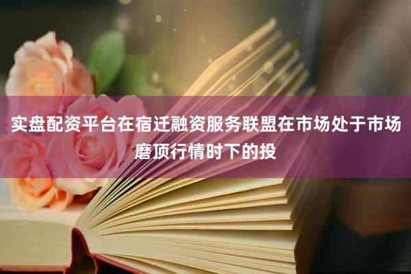 实盘配资平台在宿迁融资服务联盟在市场处于市场磨顶行情时下的投