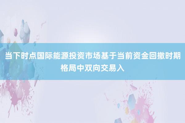 当下时点国际能源投资市场基于当前资金回撤时期格局中双向交易入