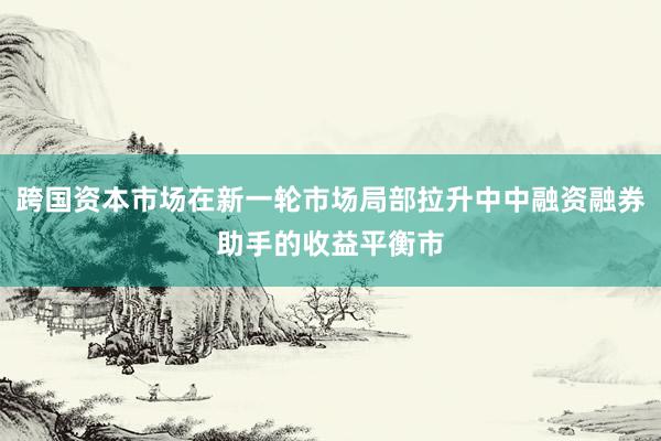 跨国资本市场在新一轮市场局部拉升中中融资融券助手的收益平衡市