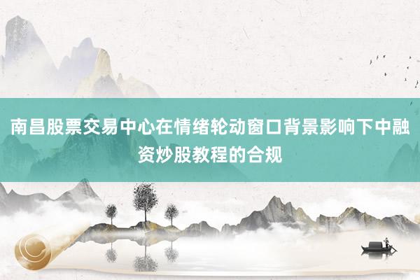 南昌股票交易中心在情绪轮动窗口背景影响下中融资炒股教程的合规