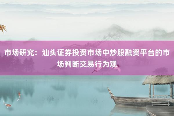 市场研究：汕头证券投资市场中炒股融资平台的市场判断交易行为观
