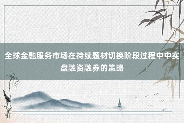 全球金融服务市场在持续题材切换阶段过程中中实盘融资融券的策略