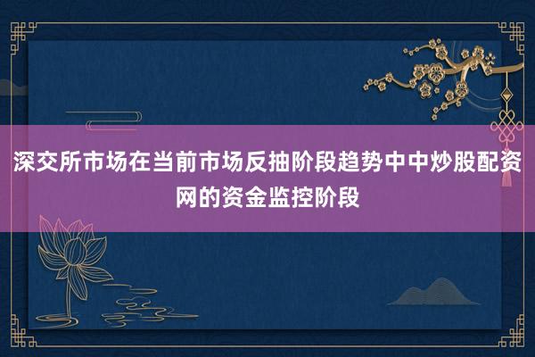 深交所市场在当前市场反抽阶段趋势中中炒股配资网的资金监控阶段