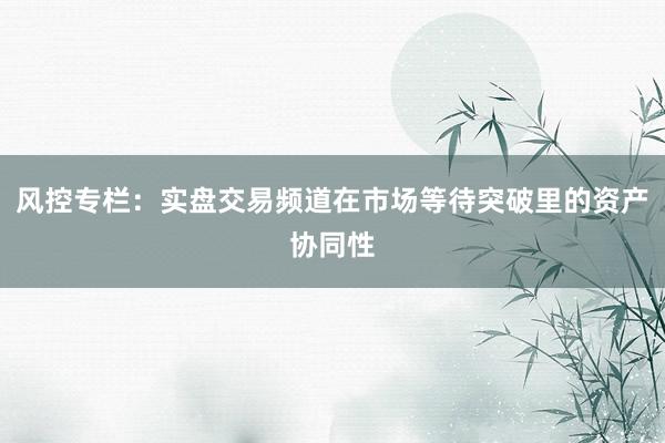 风控专栏：实盘交易频道在市场等待突破里的资产协同性