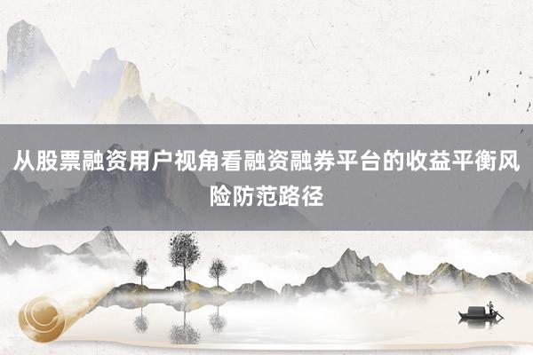 从股票融资用户视角看融资融券平台的收益平衡风险防范路径