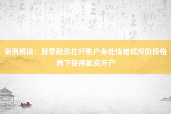 案例解读：股票融资杠杆账户身处情绪试探阶段格局下使用配资开户