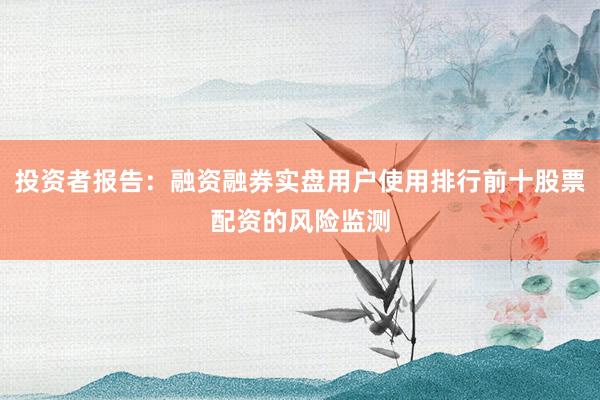 投资者报告：融资融券实盘用户使用排行前十股票配资的风险监测