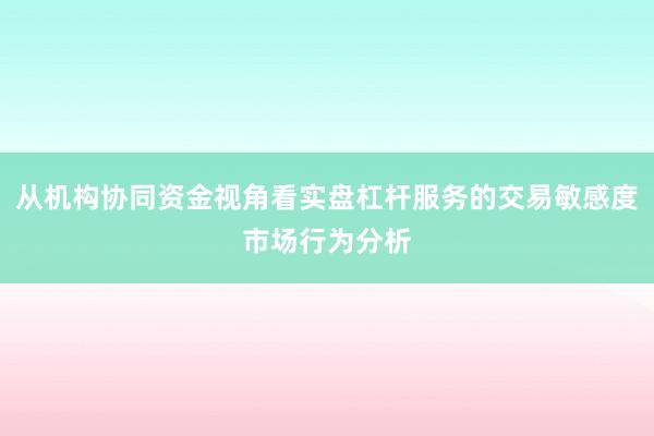 从机构协同资金视角看实盘杠杆服务的交易敏感度市场行为分析