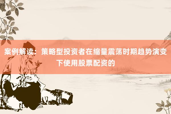 案例解读：策略型投资者在缩量震荡时期趋势演变下使用股票配资的