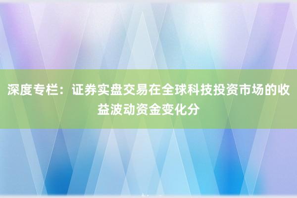 深度专栏：证券实盘交易在全球科技投资市场的收益波动资金变化分