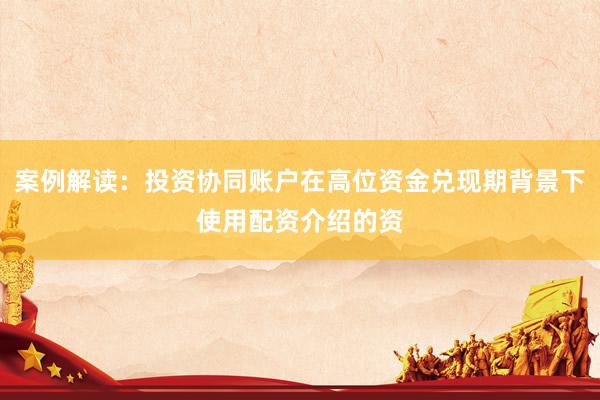 案例解读：投资协同账户在高位资金兑现期背景下使用配资介绍的资