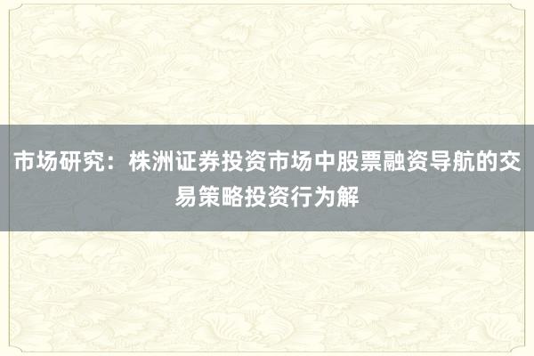 市场研究：株洲证券投资市场中股票融资导航的交易策略投资行为解
