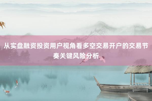 从实盘融资投资用户视角看多空交易开户的交易节奏关键风险分析