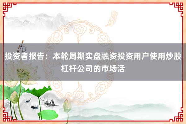 投资者报告：本轮周期实盘融资投资用户使用炒股杠杆公司的市场活