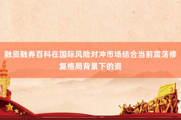 融资融券百科在国际风险对冲市场结合当前震荡修复格局背景下的资