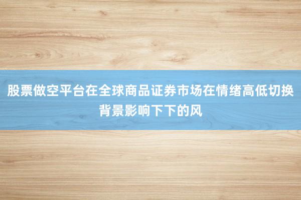 股票做空平台在全球商品证券市场在情绪高低切换背景影响下下的风