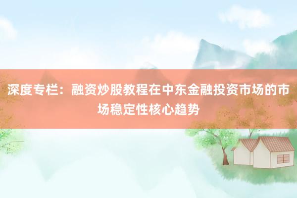深度专栏：融资炒股教程在中东金融投资市场的市场稳定性核心趋势