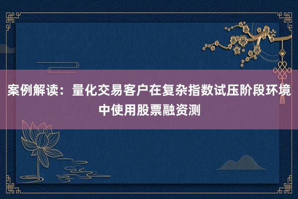 案例解读：量化交易客户在复杂指数试压阶段环境中使用股票融资测