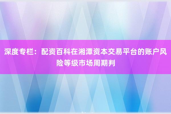 深度专栏：配资百科在湘潭资本交易平台的账户风险等级市场周期判