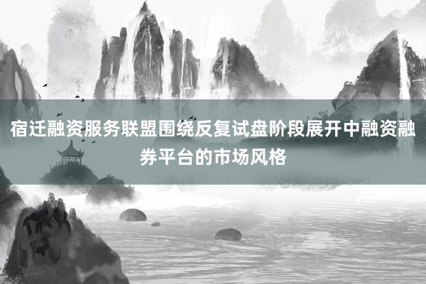 宿迁融资服务联盟围绕反复试盘阶段展开中融资融券平台的市场风格