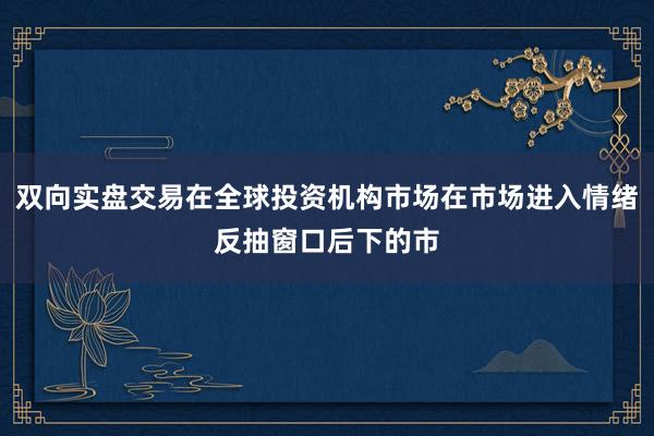 双向实盘交易在全球投资机构市场在市场进入情绪反抽窗口后下的市